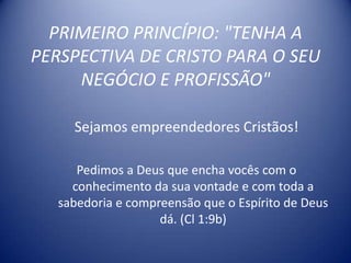 PRIMEIRO PRINCÍPIO: "TENHA A
PERSPECTIVA DE CRISTO PARA O SEU
     NEGÓCIO E PROFISSÃO"

     Sejamos empreendedores Cristãos!

      Pedimos a Deus que encha vocês com o
     conhecimento da sua vontade e com toda a
   sabedoria e compreensão que o Espírito de Deus
                    dá. (Cl 1:9b)
 