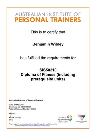 This is to certify that
Benjamin Wildey
has fulfilled the requirements for
SIS50210
Diploma of Fitness (including
prerequisite units)
Australian Institute of Personal Trainers
Date: 07 May 2014
Certificate No: CERT03998
National Provider Number: 32363
Adam Jacobs
CEO
A summary of the employability skills developed through this qualification can be
downloaded from http://employabilityskills.training.com.au
 