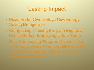 Lasting Impact
• Pizza Parlor Owner Buys New EnergySaving Refrigerator
• Composting Training Program Begins at
Public Market, Employing Urban Youth
• New Composting Program Diverts 1 Ton
of Garbage Away From Landfill Per Week
= 52 Tons of Garbage NOT Going to
Landfills Per Year!

 