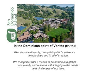 In the Dominican spirit of Veritas (truth):
We celebrate diversity, recognizing God's presence
in ourselves and in all of creation.
We recognize what it means to be human in a global
community and respond with integrity to the needs
and challenges of our time.

 