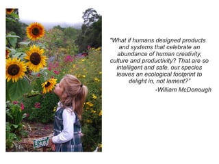 "What if humans designed products
and systems that celebrate an
abundance of human creativity,
culture and productivity? That are so
intelligent and safe, our species
leaves an ecological footprint to
delight in, not lament?”
-William McDonough

 