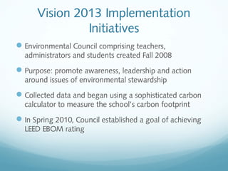 Vision 2013 Implementation
Initiatives
 Environmental Council comprising teachers,
administrators and students created Fall 2008

 Purpose: promote awareness, leadership and action
around issues of environmental stewardship

 Collected data and began using a sophisticated carbon
calculator to measure the school’s carbon footprint

 In Spring 2010, Council established a goal of achieving
LEED EBOM rating

 