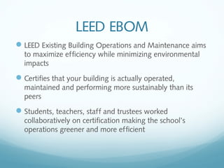 LEED EBOM
 LEED Existing Building Operations and Maintenance aims
to maximize efficiency while minimizing environmental
impacts

 Certifies that your building is actually operated,
maintained and performing more sustainably than its
peers

 Students, teachers, staff and trustees worked
collaboratively on certification making the school’s
operations greener and more efficient

 