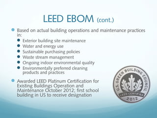 LEED EBOM (cont.)
 Based on actual building operations and maintenance practices
in:
 Exterior building site maintenance
 Water and energy use
 Sustainable purchasing policies
 Waste stream management
 Ongoing indoor environmental quality
 Environmentally preferred cleaning
products and practices

 Awarded LEED Platinum Certification for
Existing Buildings Operation and
Maintenance October 2012; first school
building in US to receive designation

 