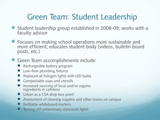 Green Team: Student Leadership
 Student leadership group established in 2008-09; works with a
faculty advisor

 Focuses on making school operations more sustainable and

more efficient; educates student body (videos, bulletin board
posts, etc.)

 Green Team accomplishments include:










Rechargeable battery program
Low-flow plumbing fixtures
Replaced all halogen lights with LED bulbs
Compostable cups and utensils
Increased sourcing of local and/or organic
ingredients in cafeteria
Urban as a CSA drop box point
Assessment of cleaning supplies and other toxins on campus
Refillable whiteboard markers
Turning off unnecessary classroom lights

 