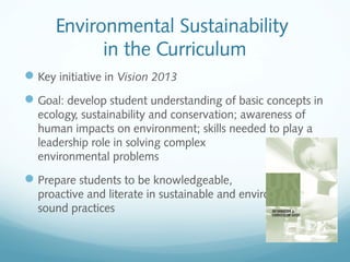 Environmental Sustainability
in the Curriculum
 Key initiative in Vision 2013
 Goal: develop student understanding of basic concepts in
ecology, sustainability and conservation; awareness of
human impacts on environment; skills needed to play a
leadership role in solving complex
environmental problems

 Prepare students to be knowledgeable,
proactive and literate in sustainable and environmentally
sound practices

 