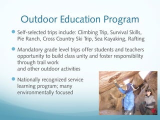 Outdoor Education Program
 Self-selected trips include: Climbing Trip, Survival Skills,
Pie Ranch, Cross Country Ski Trip, Sea Kayaking, Rafting

 Mandatory grade level trips offer students and teachers
opportunity to build class unity and foster responsibility
through trail work
and other outdoor activities

 Nationally recognized service
learning program; many
environmentally focused

 