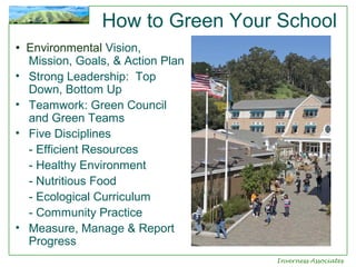 How to Green Your School
• Environmental Vision,
•
•
•

•

Mission, Goals, & Action Plan
Strong Leadership: Top
Down, Bottom Up
Teamwork: Green Council
and Green Teams
Five Disciplines
- Efficient Resources
- Healthy Environment
- Nutritious Food
- Ecological Curriculum
- Community Practice
Measure, Manage & Report
Progress
Inverness Associates

 