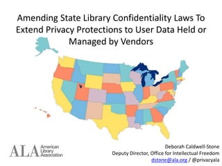 Amending State Library Confidentiality Laws To
Extend Privacy Protections to User Data Held or
Managed by Vendors
Deborah Caldwell-Stone
Deputy Director, Office for Intellectual Freedom
dstone@ala.org / @privacyala
 