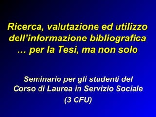Ricerca, valutazione ed utilizzo
dell’informazione bibliografica
  … per la Tesi, ma non solo
                  
   Seminario per gli studenti del
 Corso di Laurea in Servizio Sociale
              (3 CFU)
 