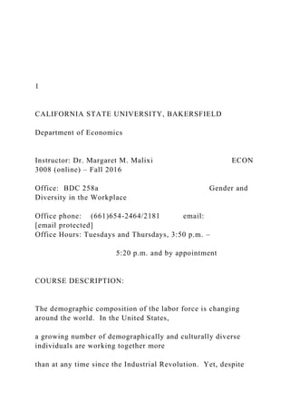 1
CALIFORNIA STATE UNIVERSITY, BAKERSFIELD
Department of Economics
Instructor: Dr. Margaret M. Malixi ECON
3008 (online) – Fall 2016
Office: BDC 258a Gender and
Diversity in the Workplace
Office phone: (661)654-2464/2181 email:
[email protected]
Office Hours: Tuesdays and Thursdays, 3:50 p.m. –
5:20 p.m. and by appointment
COURSE DESCRIPTION:
The demographic composition of the labor force is changing
around the world. In the United States,
a growing number of demographically and culturally diverse
individuals are working together more
than at any time since the Industrial Revolution. Yet, despite
 