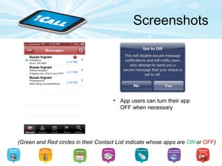 miSecureMessages
Features:
• Your app users can change:
– Alert Sounds: we provide various options to
choose from, including “Silent” when appropriate.
– Notification Interval: app users can adjust how
often they’re persistently alerted of a new
message.
• Organize their contact list: Instead of having a
straight A-Z list of contacts, Admins can categorize app
users’ contacts into Circles.
• Group Messaging: App users can send a message to
an individual, multiple people, and to an entire Circle of
contacts.
 