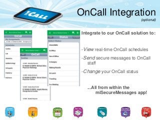 OnCall Integration
(optional)
Integrate to our OnCall solution to:
-View real-time OnCall schedules
-Send secure messages to OnCall
staff
-Change your OnCall status
...All from within the
miSecureMessages app!
 