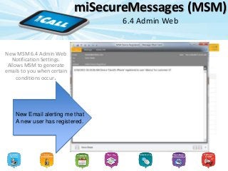 miSecureMessages (MSM)
6.4 Admin Web
New MSM 6.4 Admin Web
Notification Settings.
Allows MSM to generate
emails to you when certain
conditions occur.
New Email settings to
Notify you when
Something happens
Such as a new user
registration
New Email alerting me that
A new user has registered.
 