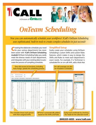OnTeam Scheduling
Now you can automatically schedule your workforce! 1Call’s OnTeam Scheduling
  uses sophisticated, built-in tools to create complex schedules in just seconds!

 C   reating the elaborate schedules you need
     for your various departments has never
 been easier with 1Call’s OnTeam Scheduling
                                                    Simplified Setup
                                                    Easily create your schedules using OnTeam
                                                    Scheduling’s custom Shifts and custom Rules
 module! OnTeam Scheduling helps you easily         features, which makes it easy to design the
 meet the diverse needs of each department,         Shifts and Rules to meet each department’s
 and integrates with your existing data to auto-    exact needs. For example, if a Technician is
 mate the process of compiling schedules.           scheduled for an on-call shift, add a Rule that

     One-click access to functions, including             On-call coverage can also
   Auto Assign, speeds the scheduling process             be included in schedules




The schedule shows each person     Off time is automatically added,    Easily track workloads by checking
    with their assigned shifts      based on the Shifts and Rules       the Totals for the selected month

                                                                  (800)225-6035 • www.1call.com
 