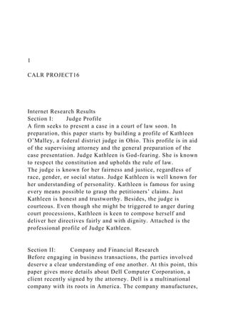 1
CALR PROJECT16
Internet Research Results
Section I: Judge Profile
A firm seeks to present a case in a court of law soon. In
preparation, this paper starts by building a profile of Kathleen
O’Malley, a federal district judge in Ohio. This profile is in aid
of the supervising attorney and the general preparation of the
case presentation. Judge Kathleen is God-fearing. She is known
to respect the constitution and upholds the rule of law.
The judge is known for her fairness and justice, regardless of
race, gender, or social status. Judge Kathleen is well known for
her understanding of personality. Kathleen is famous for using
every means possible to grasp the petitioners’ claims. Just
Kathleen is honest and trustworthy. Besides, the judge is
courteous. Even though she might be triggered to anger during
court processions, Kathleen is keen to compose herself and
deliver her directives fairly and with dignity. Attached is the
professional profile of Judge Kathleen.
Section II: Company and Financial Research
Before engaging in business transactions, the parties involved
deserve a clear understanding of one another. At this point, this
paper gives more details about Dell Computer Corporation, a
client recently signed by the attorney. Dell is a multinational
company with its roots in America. The company manufactures,
 