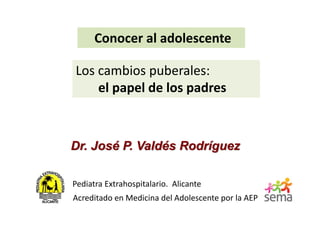 Conocer al adolescente
Dr. José P. Valdés Rodríguez
Pediatra Extrahospitalario. Alicante
Acreditado en Medicina del Adolescente por la AEP
Los cambios puberales:
el papel de los padres
 