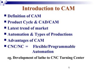 Introduction to CAM
 Definition of CAM
 Product Cycle & CAD/CAM
 Latest trend of market
 Automation & Types of Productions
 Advantages of CAM
 CNC/NC =       Flexible/Programmable
                Automation
    eg. Development of lathe to CNC Turning Center

                                        1
 