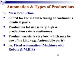 Automation & Types of Productions
2)   Mass Production
    Suited for the manufacturing of continuous
     identical parts.
    Production lot size is very high &
     production rate is continuous
    Product variety is very low, which may be
     one of its kind (e.g. Automobile parts)
    i.e. Fixed Automation (Machines with
     Robots & M.H.E)
                                    10
 