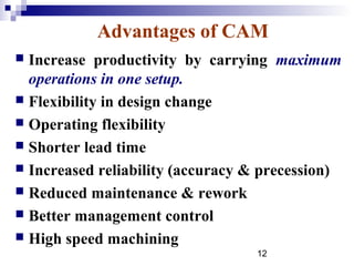 Advantages of CAM
 Increase productivity by carrying maximum
  operations in one setup.
 Flexibility in design change
 Operating flexibility
 Shorter lead time
 Increased reliability (accuracy & precession)
 Reduced maintenance & rework
 Better management control
 High speed machining
                                  12
 