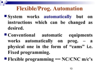 Flexible/Prog. Automation
 System    works automatically but on
  instructions which can be changed as
  desired.
 Conventional    automatic equipments
  works automatically on prog. – a
  physical one in the form of “cams” i.e.
  Fixed programming.
 Flexible programming == NC/CNC m/c’s

                              13
 