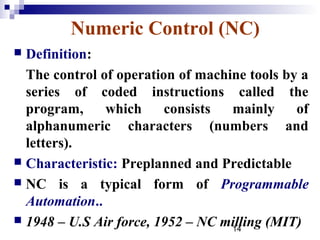 Numeric Control (NC)
 Definition:
  The control of operation of machine tools by a
  series of coded instructions called the
  program,     which     consists  mainly     of
  alphanumeric characters (numbers and
  letters).
 Characteristic: Preplanned and Predictable
 NC is a typical form of Programmable
  Automation..
 1948 – U.S Air force, 1952 – NC milling (MIT)
                                   14
 
