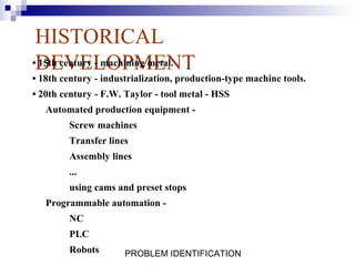 HISTORICAL
•DEVELOPMENT
 15th century - machining metal.
• 18th century - industrialization, production-type machine tools.
• 20th century - F.W. Taylor - tool metal - HSS
   Automated production equipment -
        Screw machines
        Transfer lines
        Assembly lines
        ...
        using cams and preset stops
   Programmable automation -
        NC
        PLC
        Robots        PROBLEM IDENTIFICATION
 