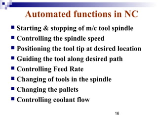 Automated functions in NC
 Starting & stopping of m/c tool spindle
 Controlling the spindle speed
 Positioning the tool tip at desired location
 Guiding the tool along desired path
 Controlling Feed Rate
 Changing of tools in the spindle
 Changing the pallets
 Controlling coolant flow

                                    16
 