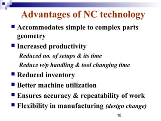 Advantages of NC technology
 Accommodates simple to complex parts
  geometry
 Increased productivity
    Reduced no. of setups & its time
    Reduce w/p handling & tool changing time
 Reduced inventory
 Better machine utilization
 Ensures accuracy & repeatability of work
 Flexibility in manufacturing (design change)
                                       18
 
