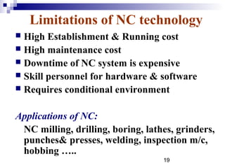 Limitations of NC technology
 High Establishment & Running cost
 High maintenance cost
 Downtime of NC system is expensive
 Skill personnel for hardware & software
 Requires conditional environment


Applications of NC:
 NC milling, drilling, boring, lathes, grinders,
 punches& presses, welding, inspection m/c,
 hobbing …..
                                   19
 