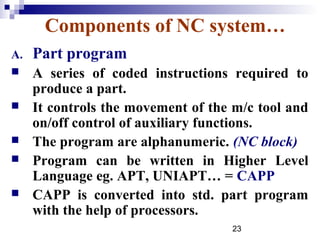 Components of NC system…
A.   Part program
    A series of coded instructions required to
     produce a part.
    It controls the movement of the m/c tool and
     on/off control of auxiliary functions.
    The program are alphanumeric. (NC block)
    Program can be written in Higher Level
     Language eg. APT, UNIAPT… = CAPP
    CAPP is converted into std. part program
     with the help of processors.
                                    23
 