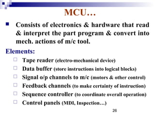 MCU…
  Consists of electronics & hardware that read
   & interpret the part program & convert into
   mech. actions of m/c tool.
Elements:
       Tape reader (electro-mechanical device)
       Data buffer (store instructions into logical blocks)
       Signal o/p channels to m/c (motors & other control)
       Feedback channels (to make certainty of instruction)
       Sequence controller (to coordinate overall operation)
       Control panels (MDI, Inspection…)
                                              26
 