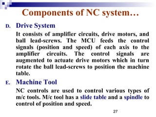Components of NC system…
D.   Drive System
     It consists of amplifier circuits, drive motors, and
     ball lead-screws. The MCU feeds the control
     signals (position and speed) of each axis to the
     amplifier circuits. The control signals are
     augmented to actuate drive motors which in turn
     rotate the ball lead-screws to position the machine
     table.
E.   Machine Tool
     NC controls are used to control various types of
     m/c tools. M/c tool has a slide table and a spindle to
     control of position and speed.
                                            27
 