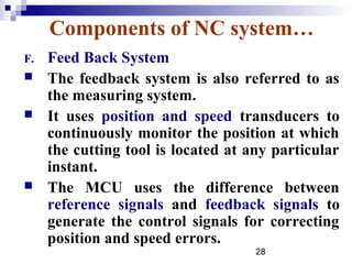 Components of NC system…
F.   Feed Back System
    The feedback system is also referred to as
     the measuring system.
    It uses position and speed transducers to
     continuously monitor the position at which
     the cutting tool is located at any particular
     instant.
    The MCU uses the difference between
     reference signals and feedback signals to
     generate the control signals for correcting
     position and speed errors.
                                     28
 