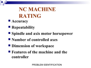 NC MACHINE
        RATING
   Accuracy
   Repeatability
   Spindle and axis motor horsepower
   Number of controlled axes
   Dimension of workspace
   Features of the machine and the
    controller
               PROBLEM IDENTIFICATION
 