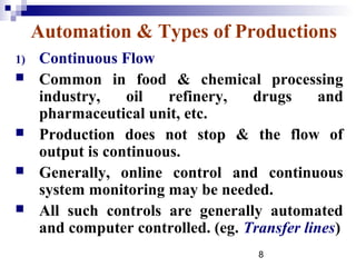 Automation & Types of Productions
1)   Continuous Flow
    Common in food & chemical processing
     industry,    oil   refinery,   drugs      and
     pharmaceutical unit, etc.
    Production does not stop & the flow of
     output is continuous.
    Generally, online control and continuous
     system monitoring may be needed.
    All such controls are generally automated
     and computer controlled. (eg. Transfer lines)
                                     8
 