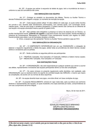 Folha 03/03


              Art. 20º - A equipe que estiver à esquerda da tabela de jogos, terá a incumbência de trocar o
uniforme no caso de coincidência das cores.

                                      DAS OBRIGAÇÕES DAS EQUIPES

                Art. 21º - Entregar ao anotador os documentos dos Atletas, Técnico ou Auxiliar Técnico e
demais Profissionais que integrem a equipe, no momento da inscrição da equipe.

                 Art. 22º – Cada equipe poderá utilizar 15 (dez) atletas em cada jogo, os quais serão inscritos
em sumula e que, deverão estar devidamente uniformizados, com camisas iguais, com numeração visível,
calções iguais , meia de cano longo e caneleira (obrigatório). O goleiro deverá usar camisa de cor diferente de
sua equipe e da equipe adversária mesmo quando for goleiro linha.

                  Art. 23º – Nas partidas será obrigatória a presença no banco de reservas de um Técnico, ou
auxiliar devidamente inscrito, podendo ser jogador,o qual será inscrito nas duas funções, ficando facultativa a
presença de Fisioterapeuta, Massagista ou Preparador Físico devidamente inscritos com registro no CREF,
ficando proibido para estes o uso de camisetas cavadas e chinelos.
             § - Único, a equipe que não apresentar Técnico ou Auxiliar Técnico perderá o jogo por W.O.

                                   DAS OBRIGAÇÕES DA ORGANIZAÇÃO

                Art. 24º – O CAMPEONATO INTERIGREJAS tem em sua OGANIZAÇÃO, a obrigação de
elaborar o respectivo regulamento e tabela dos jogos, adotar todas as providências de ordem técnica, escalar
árbitros e anotadores para as partidas.

                Art. 25º – Serão conferidos os seguintes prêmios aos participantes:

               § 1º – TROFÉUS: Campeão, Vice Campeão e 3º Colocado, Artilheiro e Goleiro menos vazado;
               § 2º – MEDALHAS: Campeão, Vice Campeão e 3º Colocado;

                                          DAS DISPOSIÇÕES FINAIS

                 Art. 26º – A ORGANIZAÇÃO, não será responsável por qualquer acidente que vierem a ocorrer
aos atletas, representantes e torcedores das equipes participantes dentro ou fora das competições.

               Art. 27º – Os casos omissos no presente regulamento serão decididos, sem apelação, pela
ORGANIZAÇÃO, que os resolverá dentro do espírito de confraternização das IGREJAS, o mesmo que inspira
as competições, de acordo com as normas de ética esportivas.

          Art. 28º - As equipe deverão trazer aos jogos, uma bola oficial, em boas condições de jogo.

          Art. 29º – O presente REGULAMENTO, entrará em vigor nesta data, após sua leitura aos senhores
diretores e representantes das equipes, os quais receberão uma cópia assinada por todos, comprometendo-se
com seu cumprimento de forma integral.


                                                                                      Bauru, 02 de maio de 2011.




                                                             EDVALDO FRANCISCO MINHANO
                                                               GRUPO CRISTÃO ATIVO
                                                               COMISSÃO ORGANIZADORA




E lhes darei um mesmo coração, e um só caminho, para que me temam todos os dias, para seu bem, e o bem de seus
filhos, depois deles. (Jeremias 32:39)
 