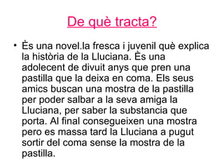 De què tracta?
• Ès una novel.la fresca i juvenil què explica
  la història de la Lluciana. Ès una
  adolecent de divuit anys que pren una
  pastilla que la deixa en coma. Els seus
  amics buscan una mostra de la pastilla
  per poder salbar a la seva amiga la
  Lluciana, per saber la substancia que
  porta. Al final consegueixen una mostra
  pero es massa tard la Lluciana a pugut
  sortir del coma sense la mostra de la
  pastilla.
 