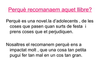 Perquè recomanaem aquet llibre?
Perquè es una novel.la d’adolecents , de les
 coses que pasen quan surts de festa i
 prens coses que et perjudiquen.

Nosaltres el recomanem perquè ens a
 impactat molt , que una cosa tan petita
 pugui fer tan mal en un cos tan gran.
 