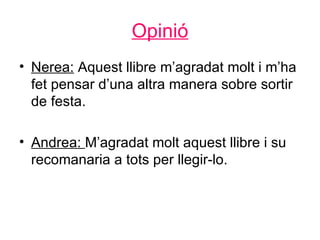 Opinió
• Nerea: Aquest llibre m’agradat molt i m’ha
  fet pensar d’una altra manera sobre sortir
  de festa.

• Andrea: M’agradat molt aquest llibre i su
  recomanaria a tots per llegir-lo.
 
