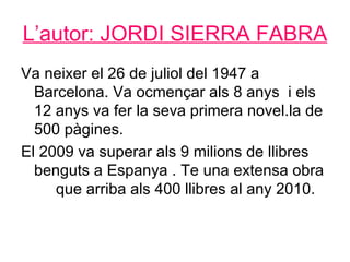 L’autor: JORDI SIERRA FABRA
Va neixer el 26 de juliol del 1947 a
  Barcelona. Va ocmençar als 8 anys i els
  12 anys va fer la seva primera novel.la de
  500 pàgines.
El 2009 va superar als 9 milions de llibres
  benguts a Espanya . Te una extensa obra
     que arriba als 400 llibres al any 2010.
 