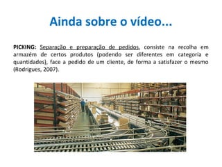 Ainda sobre o vídeo...
PICKING: Separação e preparação de pedidos, consiste na recolha em
armazém de certos produtos (podendo ser diferentes em categoria e
quantidades), face a pedido de um cliente, de forma a satisfazer o mesmo
(Rodrigues, 2007).
 