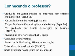 Conhecendo o professor?
• Graduado em Administração de empresas com ênfases
em marketing (UNICSUL);
• Pós graduado em Marketing (Espanha);
• Pós graduado em Comunicação em Marketing (Espanha);
• Pós graduado em Gestão Estratégica de Pessoas
(UNICSUL);
• Vivência no exterior (Espanha), 3 anos;
• Consultor de Marketing;
• Professor de Marketing, RH e Administração;
• Tutor de ensino à distância (UNICID);
• Sócio Proprietário da Confeitaria Mamuska
 