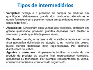 • Varejistas:  “Varejo é o processo de compra de produtos em
quantidade relativamente grande dos produtores atacadistas e
outros fornecedores e posterior venda em quantidades menores ao
consumidor final”.
• Atacadistas: Direcionam suas vendas aos varejistas, compram em
grande quantidade, possuem grandes depósitos para facilitar a
venda em grande quantidade para o varejo.
• Distribuidor: vende, armazena e dá assistência técnica em uma
área geográfica delimitada de atuação e, na maioria das vezes,
busca atender demandas mais regionalizadas. Por exemplo:
distribuidora de vinhos.
• Agentes  e  corretores:  simplesmente facilitam a venda de um
produto do produtor ao usuário final, representando varejistas,
atacadistas ou fabricantes. Por exemplo: representantes de venda,
corretores imobiliários, corretores de seguros etc.
Tipos de intermediários
 