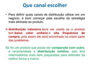 • Para definir quais canais de distribuição utilizar em um
negócio, é bom começar pela escolha da estratégia
mais alinhada ao produto.
A distribuição intensiva deve ser usada se o produto
tem baixo valor unitário e alta frequência de
compra, pois assim ele será encontrado na maior parte
das prateleiras.
Se for um produto que possa ser comparado com outro,
é recomendada a distribuição seletiva, pois terá
intermediários mais bem preparados para defender da
melhor forma a marca.
Que canal escolher
 