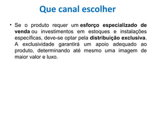 • Se o produto requer um esforço especializado de
venda ou investimentos em estoques e instalações
específicas, deve-se optar pela distribuição exclusiva.
A exclusividade garantirá um apoio adequado ao
produto, determinando até mesmo uma imagem de
maior valor e luxo.
Que canal escolher
 