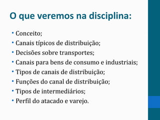 O que veremos na disciplina:
• Conceito;
• Canais típicos de distribuição;
• Decisões sobre transportes;
• Canais para bens de consumo e industriais;
• Tipos de canais de distribuição;
• Funções do canal de distribuição;
• Tipos de intermediários;
• Perfil do atacado e varejo.
 