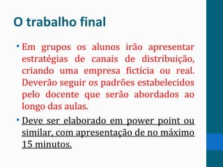 O trabalho final
• Em grupos os alunos irão apresentar
estratégias de canais de distribuição,
criando uma empresa fictícia ou real.
Deverão seguir os padrões estabelecidos
pelo docente que serão abordados ao
longo das aulas.
• Deve ser elaborado em power point ou
similar, com apresentação de no máximo
15 minutos.
 