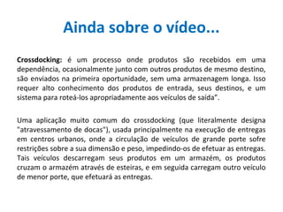 Ainda sobre o vídeo...
Crossdocking: é um processo onde produtos são recebidos em uma
dependência, ocasionalmente junto com outros produtos de mesmo destino,
são enviados na primeira oportunidade, sem uma armazenagem longa. Isso
requer alto conhecimento dos produtos de entrada, seus destinos, e um
sistema para roteá-los apropriadamente aos veículos de saída”.
Uma aplicação muito comum do crossdocking (que literalmente designa
"atravessamento de docas"), usada principalmente na execução de entregas
em centros urbanos, onde a circulação de veículos de grande porte sofre
restrições sobre a sua dimensão e peso, impedindo-os de efetuar as entregas.
Tais veículos descarregam seus produtos em um armazém, os produtos
cruzam o armazém através de esteiras, e em seguida carregam outro veículo
de menor porte, que efetuará as entregas.
 
