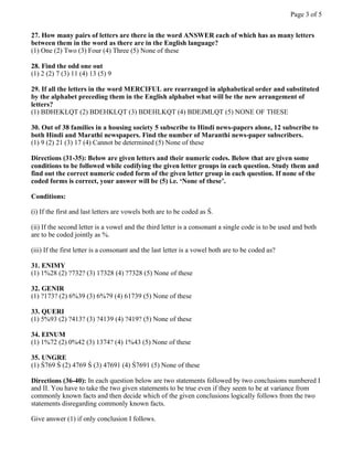 27. How many pairs of letters are there in the word ANSWER each of which has as many letters
between them in the word as there are in the English language?
(1) One (2) Two (3) Four (4) Three (5) None of these
28. Find the odd one out
(1) 2 (2) 7 (3) 11 (4) 13 (5) 9
29. If all the letters in the word MERCIFUL are rearranged in alphabetical order and substituted
by the alphabet preceding them in the English alphabet what will be the new arrangement of
letters?
(1) BDHEKLQT (2) BDEHKLQT (3) BDEHLKQT (4) BDEJMLQT (5) NONE OF THESE
30. Out of 38 families in a housing society 5 subscribe to Hindi news-papers alone, 12 subscribe to
both Hindi and Marathi newspapers. Find the number of Maranthi news-paper subscribers.
(1) 9 (2) 21 (3) 17 (4) Cannot be determined (5) None of these
Directions (31-35): Below are given letters and their numeric codes. Below that are given some
conditions to be followed while codifying the given letter groups in each question. Study them and
find out the correct numeric coded form of the given letter group in each question. If none of the
coded forms is correct, your answer will be (5) i.e. ‘None of these’.
Conditions:
(i) If the first and last letters are vowels both are to be coded as Ś.
(ii) If the second letter is a vowel and the third letter is a consonant a single code is to be used and both
are to be coded jointly as %.
(iii) If the first letter is a consonant and the last letter is a vowel both are to be coded as?
31. ENIMY
(1) 1%28 (2) ?732? (3) 17328 (4) ?7328 (5) None of these
32. GENIR
(1) ?173? (2) 6%39 (3) 6%79 (4) 61739 (5) None of these
33. QUERI
(1) 5%93 (2) ?413? (3) ?4139 (4) ?419? (5) None of these
34. EINUM
(1) 1%72 (2) 0%42 (3) 1374? (4) 1%43 (5) None of these
35. UNGRE
(1) Ś769 Ś (2) 4769 Ś (3) 47691 (4) Ś7691 (5) None of these
Directions (36-40): In each question below are two statements followed by two conclusions numbered I
and II. You have to take the two given statements to be true even if they seem to be at variance from
commonly known facts and then decide which of the given conclusions logically follows from the two
statements disregarding commonly known facts.
Give answer (1) if only conclusion I follows.
Page 3 of 5
 